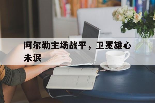 爱奇艺体育app-关于阿尔勒主场战平，卫冕雄心未泯的信息
