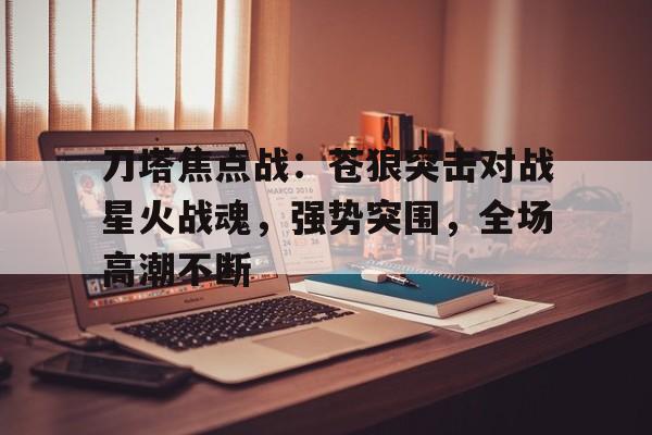 爱奇艺体育官网-关于刀塔焦点战：苍狼突击对战星火战魂，强势突围，全场高潮不断的信息