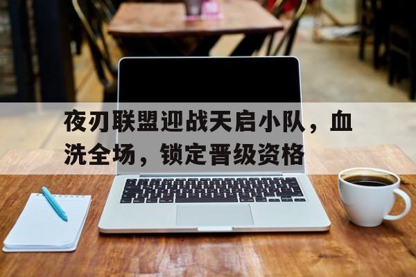 爱奇艺体育登录入口-夜刃联盟迎战天启小队，血洗全场，锁定晋级资格